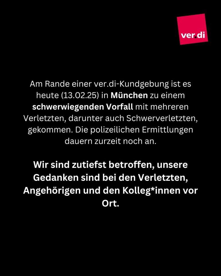 Am Rande einer ver.di-Kundgebung ist es heute (13.02.25) in München zu einem schwerwiegenden Vorfall mit mehreren Verletzten, darunter auch Schwerverletzten, gekommen. Die polizeilichen Ermittlungen dauern zurzeit noch an. 
Wir sind zutiefst betroffen, unsere Gedanken sind bei den Verletzten, Angehörigen und den Kolleg*innen vor Ort. 