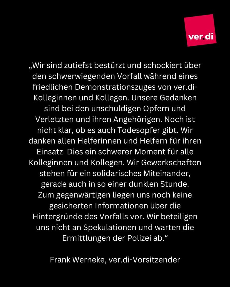 „Wir sind zutiefst bestürzt und schockiert über den schwerwiegenden Vorfall während eines friedlichen Demonstrationszuges von ver.di-Kolleginnen und Kollegen. Unsere Gedanken sind bei den unschuldigen Opfern und Verletzten und ihren Angehörigen. Noch ist nicht klar, ob es auch Todesopfer gibt. Wir danken allen Helferinnen und Helfern für ihren Einsatz. Dies ein schwerer Moment für alle Kolleginnen und Kollegen. Wir Gewerkschaften stehen für ein solidarisches Miteinander, gerade auch in so einer dunklen Stunde. Zum gegenwärtigen liegen uns noch keine gesicherten Informationen über die Hintergründe des Vorfalls vor. Wir beteiligen uns nicht an Spekulationen und warten die Ermittlungen der Polizei ab." 
Frank Werneke, ver.di-Vorsitzender 